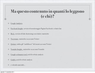 Ma questo contenuto in quanti lo leggono
                                 (e chi)?
                 Google Analytics

                 Facebook Insight, servizio di monitoraggio Pagina Facebook e relativi fan

                 Bit.ly, servizio di link shortening con relative statistiche

                 Tweetstats, statistiche su account Twitter

                 Qwitter, indica gli “unfollower” del nostro account Twitter

                 Youtube Insight , statistiche su account Youtube

                 Google webmaster tool, tool di website analysis

                 Grader, tool di website analysis

                 e volendo tanti altri...


giovedì 17 novembre 2011
 