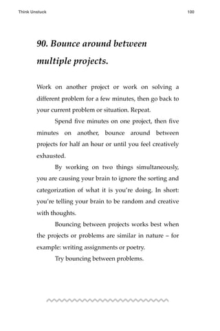 90. Bounce around between
multiple projects.
Work on another project or work on solving a
different problem for a few minutes, then go back to
your current problem or situation. Repeat.
! Spend ﬁve minutes on one project, then ﬁve
minutes on another, bounce around between
projects for half an hour or until you feel creatively
exhausted.
! By working on two things simultaneously,
you are causing your brain to ignore the sorting and
categorization of what it is you’re doing. In short:
you’re telling your brain to be random and creative
with thoughts.
! Bouncing between projects works best when
the projects or problems are similar in nature – for
example: writing assignments or poetry.
! Try bouncing between problems.
Think Unstuck ! ! 100
 