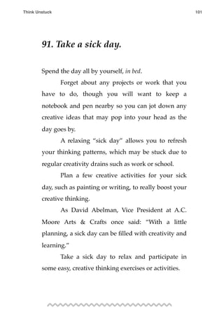 91. Take a sick day.
Spend the day all by yourself, in bed.
! Forget about any projects or work that you
have to do, though you will want to keep a
notebook and pen nearby so you can jot down any
creative ideas that may pop into your head as the
day goes by.
! A relaxing “sick day” allows you to refresh
your thinking patterns, which may be stuck due to
regular creativity drains such as work or school.
! Plan a few creative activities for your sick
day, such as painting or writing, to really boost your
creative thinking.
! As David Abelman, Vice President at A.C.
Moore Arts & Crafts once said: “With a little
planning, a sick day can be ﬁlled with creativity and
learning.”
! Take a sick day to relax and participate in
some easy, creative thinking exercises or activities.
Think Unstuck ! ! 101
 