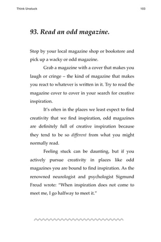 93. Read an odd magazine.
Stop by your local magazine shop or bookstore and
pick up a wacky or odd magazine.
! Grab a magazine with a cover that makes you
laugh or cringe – the kind of magazine that makes
you react to whatever is written in it. Try to read the
magazine cover to cover in your search for creative
inspiration.
! It’s often in the places we least expect to ﬁnd
creativity that we ﬁnd inspiration, odd magazines
are deﬁnitely full of creative inspiration because
they tend to be so different from what you might
normally read.
! Feeling stuck can be daunting, but if you
actively pursue creativity in places like odd
magazines you are bound to ﬁnd inspiration. As the
renowned neurologist and psychologist Sigmund
Freud wrote: “When inspiration does not come to
meet me, I go halfway to meet it.”
Think Unstuck ! ! 103
 