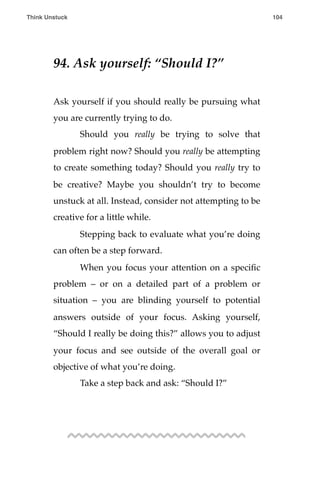 94. Ask yourself: “Should I?”
Ask yourself if you should really be pursuing what
you are currently trying to do.
! Should you really be trying to solve that
problem right now? Should you really be attempting
to create something today? Should you really try to
be creative? Maybe you shouldn’t try to become
unstuck at all. Instead, consider not attempting to be
creative for a little while.
! Stepping back to evaluate what you’re doing
can often be a step forward.
! When you focus your attention on a speciﬁc
problem – or on a detailed part of a problem or
situation – you are blinding yourself to potential
answers outside of your focus. Asking yourself,
“Should I really be doing this?” allows you to adjust
your focus and see outside of the overall goal or
objective of what you’re doing.
! Take a step back and ask: “Should I?”
Think Unstuck ! ! 104
 