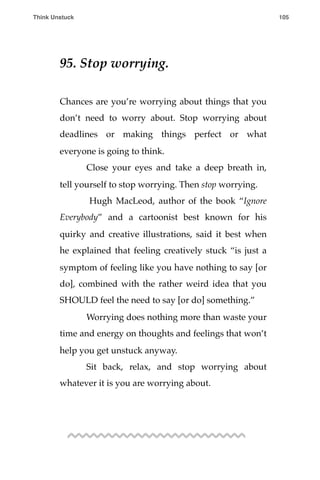 95. Stop worrying.
Chances are you’re worrying about things that you
don’t need to worry about. Stop worrying about
deadlines or making things perfect or what
everyone is going to think.
! Close your eyes and take a deep breath in,
tell yourself to stop worrying. Then stop worrying.
! Hugh MacLeod, author of the book “Ignore
Everybody” and a cartoonist best known for his
quirky and creative illustrations, said it best when
he explained that feeling creatively stuck “is just a
symptom of feeling like you have nothing to say [or
do], combined with the rather weird idea that you
SHOULD feel the need to say [or do] something.”
! Worrying does nothing more than waste your
time and energy on thoughts and feelings that won’t
help you get unstuck anyway.
! Sit back, relax, and stop worrying about
whatever it is you are worrying about.
Think Unstuck ! ! 105
 