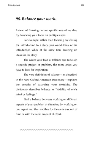 96. Balance your work.
Instead of focusing on one speciﬁc area of an idea,
try balancing your focus on multiple areas.
! For example: rather than focusing on writing
the introduction to a story, you could think of the
introduction while at the same time drawing art
ideas for the story.
! The wider your load of balance and focus on
a speciﬁc project or problem, the more areas you
have to look for inspiration.
! The very deﬁnition of balance – as described
in the New Oxford American Dictionary – explains
the beneﬁts of balancing your creativity. The
dictionary describes balance as “stability of one’s
mind or feelings.”
! Find a balance between working on different
aspects of your problem or situation, by working on
one aspect and then another for the same amount of
time or with the same amount of effort.
Think Unstuck ! ! 106
 