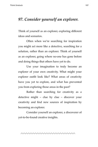 97. Consider yourself an explorer.
Think of yourself as an explorer, exploring different
ideas and scenarios.
! Often when we’re searching for inspiration
you might act more like a detective, searching for a
solution, rather than an explorer. Think of yourself
as an explorer, going where no-one has gone before
and doing things that others have yet to do.
! Use your imagination to truly become an
explorer of your own creativity. What might your
explorer outﬁt look like? What areas of creativity
have you yet to explore, and what has prevented
you from exploring those areas in the past?
! Rather than searching for creativity as a
detective might – clue by clue – discover your
creativity and ﬁnd new sources of inspiration by
becoming an explorer.
! Consider yourself an explorer, a discoverer of
yet-to-be-found creative insights.
Think Unstuck ! ! 107
 