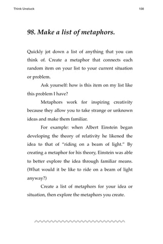 98. Make a list of metaphors.
Quickly jot down a list of anything that you can
think of. Create a metaphor that connects each
random item on your list to your current situation
or problem.
! Ask yourself: how is this item on my list like
this problem I have?
! Metaphors work for inspiring creativity
because they allow you to take strange or unknown
ideas and make them familiar.
! For example: when Albert Einstein began
developing the theory of relativity he likened the
idea to that of “riding on a beam of light.” By
creating a metaphor for his theory, Einstein was able
to better explore the idea through familiar means.
(What would it be like to ride on a beam of light
anyway?)
! Create a list of metaphors for your idea or
situation, then explore the metaphors you create.
Think Unstuck ! ! 108
 
