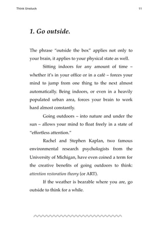 1. Go outside.
The phrase “outside the box” applies not only to
your brain, it applies to your physical state as well.
! Sitting indoors for any amount of time –
whether it’s in your ofﬁce or in a café – forces your
mind to jump from one thing to the next almost
automatically. Being indoors, or even in a heavily
populated urban area, forces your brain to work
hard almost constantly.
! Going outdoors – into nature and under the
sun – allows your mind to ﬂoat freely in a state of
“effortless attention.”
! Rachel and Stephen Kaplan, two famous
environmental research psychologists from the
University of Michigan, have even coined a term for
the creative beneﬁts of going outdoors to think:
attention restoration theory (or ART).
! If the weather is bearable where you are, go
outside to think for a while.
Think Unstuck ! ! 11
 