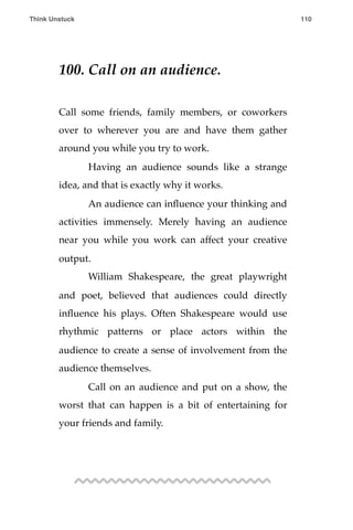 100. Call on an audience.
Call some friends, family members, or coworkers
over to wherever you are and have them gather
around you while you try to work.
! Having an audience sounds like a strange
idea, and that is exactly why it works.
! An audience can inﬂuence your thinking and
activities immensely. Merely having an audience
near you while you work can affect your creative
output.
! William Shakespeare, the great playwright
and poet, believed that audiences could directly
inﬂuence his plays. Often Shakespeare would use
rhythmic patterns or place actors within the
audience to create a sense of involvement from the
audience themselves.
! Call on an audience and put on a show, the
worst that can happen is a bit of entertaining for
your friends and family.
Think Unstuck ! ! 110
 