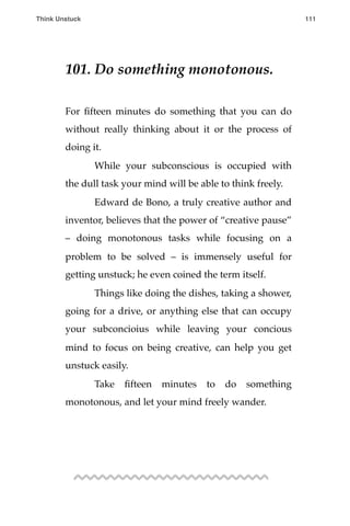 101. Do something monotonous.
For ﬁfteen minutes do something that you can do
without really thinking about it or the process of
doing it.
! While your subconscious is occupied with
the dull task your mind will be able to think freely.
! Edward de Bono, a truly creative author and
inventor, believes that the power of “creative pause”
– doing monotonous tasks while focusing on a
problem to be solved – is immensely useful for
getting unstuck; he even coined the term itself.
! Things like doing the dishes, taking a shower,
going for a drive, or anything else that can occupy
your subconcioius while leaving your concious
mind to focus on being creative, can help you get
unstuck easily.
! Take ﬁfteen minutes to do something
monotonous, and let your mind freely wander.
Think Unstuck ! ! 111
 