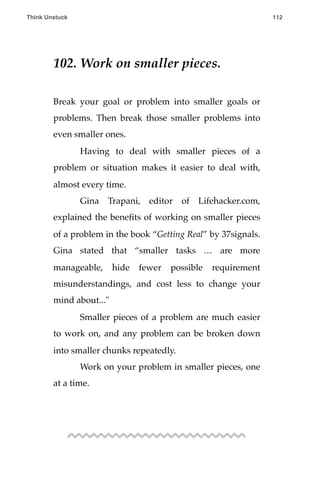 102. Work on smaller pieces.
Break your goal or problem into smaller goals or
problems. Then break those smaller problems into
even smaller ones.
! Having to deal with smaller pieces of a
problem or situation makes it easier to deal with,
almost every time.
! Gina Trapani, editor of Lifehacker.com,
explained the beneﬁts of working on smaller pieces
of a problem in the book “Getting Real” by 37signals.
Gina stated that “smaller tasks … are more
manageable, hide fewer possible requirement
misunderstandings, and cost less to change your
mind about..."
! Smaller pieces of a problem are much easier
to work on, and any problem can be broken down
into smaller chunks repeatedly.
! Work on your problem in smaller pieces, one
at a time.
Think Unstuck ! ! 112
 