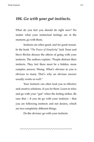 104. Go with your gut instincts.
What do you feel you should do right now? No
matter what your instinctual feelings are at the
moment, go with them.
! Instincts are often good, and for good reason.
In the book “The Power of Simplicity” Jack Trout and
Steve Rivkin discuss the affects of going with your
instincts. The authors explain: “People distrust their
instincts. They feel there must be a hidden, more
complex answer. Wrong. What’s obvious to you is
obvious to many. That’s why an obvious answer
usually works so well.”
! Your instincts can often lead you to effective
and creative solutions, if you let them. Learn to relax
and go with your “gut” when the feeling strikes. Be
sure that – if you do go with your instincts – that
you are following instincts and not desires, which
are two completely different things.
! Do the obvious: go with your instincts.
Think Unstuck ! ! 114
 