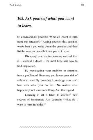 105. Ask yourself what you want
to learn.
Sit down and ask yourself: “What do I want to learn
from this situation?” Asking yourself this question
works best if you write down the question and then
list the answers beneath it on a piece of paper.
! Discovery is a creative learning method that
is – without a doubt – the most beneﬁcial way to
ﬁnd inspiration.
! By reevaluating your problem or situation
into a problem of discovery, you lower your risk of
failure to zero. By pursuing knowledge you can’t
lose with what you do next. No matter what
happens: you’ll learn something. And that’s good.
! Learning is all it takes to discover new
sources of inspiration. Ask yourself: “What do I
want to learn from this?”
Think Unstuck ! ! 115
 