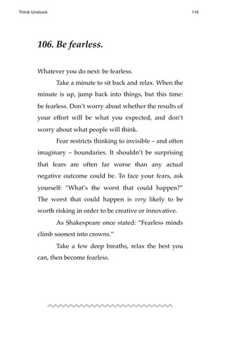 106. Be fearless.
Whatever you do next: be fearless.
! Take a minute to sit back and relax. When the
minute is up, jump back into things, but this time:
be fearless. Don’t worry about whether the results of
your effort will be what you expected, and don’t
worry about what people will think.
! Fear restricts thinking to invisible – and often
imaginary – boundaries. It shouldn’t be surprising
that fears are often far worse than any actual
negative outcome could be. To face your fears, ask
yourself: “What’s the worst that could happen?”
The worst that could happen is very likely to be
worth risking in order to be creative or innovative.
! As Shakespeare once stated: “Fearless minds
climb soonest into crowns.”
! Take a few deep breaths, relax the best you
can, then become fearless.
Think Unstuck ! ! 116
 