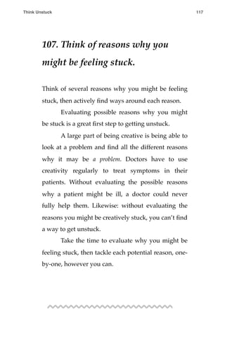 107. Think of reasons why you
might be feeling stuck.
Think of several reasons why you might be feeling
stuck, then actively ﬁnd ways around each reason.
! Evaluating possible reasons why you might
be stuck is a great ﬁrst step to getting unstuck.
! A large part of being creative is being able to
look at a problem and ﬁnd all the different reasons
why it may be a problem. Doctors have to use
creativity regularly to treat symptoms in their
patients. Without evaluating the possible reasons
why a patient might be ill, a doctor could never
fully help them. Likewise: without evaluating the
reasons you might be creatively stuck, you can’t ﬁnd
a way to get unstuck.
! Take the time to evaluate why you might be
feeling stuck, then tackle each potential reason, one-
by-one, however you can.
Think Unstuck ! ! 117
 