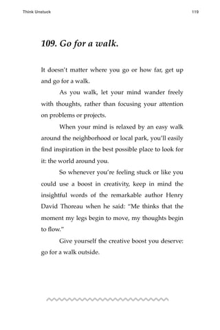 109. Go for a walk.
It doesn’t matter where you go or how far, get up
and go for a walk.
! As you walk, let your mind wander freely
with thoughts, rather than focusing your attention
on problems or projects.
! When your mind is relaxed by an easy walk
around the neighborhood or local park, you’ll easily
ﬁnd inspiration in the best possible place to look for
it: the world around you.
! So whenever you’re feeling stuck or like you
could use a boost in creativity, keep in mind the
insightful words of the remarkable author Henry
David Thoreau when he said: “Me thinks that the
moment my legs begin to move, my thoughts begin
to ﬂow.”
! Give yourself the creative boost you deserve:
go for a walk outside.
Think Unstuck ! ! 119
 