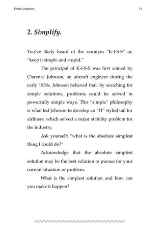 2. Simplify.
You’ve likely heard of the acronym “K-I-S-S” or,
“keep it simple and stupid.”
! The principal of K-I-S-S was ﬁrst coined by
Clarence Johnson, an aircraft engineer during the
early 1930s. Johnson believed that, by searching for
simple solutions, problems could be solved in
powerfully simple ways. This “simple” philosophy
is what led Johnson to develop an “H” styled tail for
airliners, which solved a major stability problem for
the industry.
! Ask yourself: “what is the absolute simplest
thing I could do?”
! Acknowledge that the absolute simplest
solution may be the best solution to pursue for your
current situation or problem.
! What is the simplest solution and how can
you make it happen?
Think Unstuck ! ! 12
 