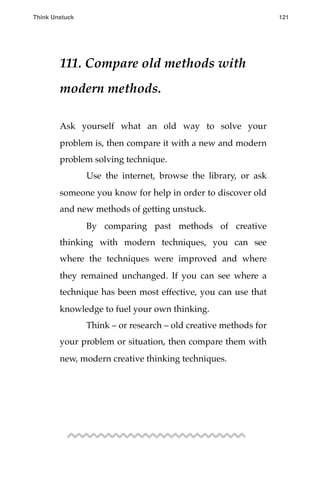 111. Compare old methods with
modern methods.
Ask yourself what an old way to solve your
problem is, then compare it with a new and modern
problem solving technique.
! Use the internet, browse the library, or ask
someone you know for help in order to discover old
and new methods of getting unstuck.
! By comparing past methods of creative
thinking with modern techniques, you can see
where the techniques were improved and where
they remained unchanged. If you can see where a
technique has been most effective, you can use that
knowledge to fuel your own thinking.
! Think – or research – old creative methods for
your problem or situation, then compare them with
new, modern creative thinking techniques.
Think Unstuck ! ! 121
 