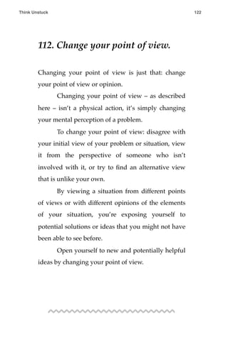 112. Change your point of view.
Changing your point of view is just that: change
your point of view or opinion.
! Changing your point of view – as described
here – isn’t a physical action, it’s simply changing
your mental perception of a problem.
! To change your point of view: disagree with
your initial view of your problem or situation, view
it from the perspective of someone who isn’t
involved with it, or try to ﬁnd an alternative view
that is unlike your own.
! By viewing a situation from different points
of views or with different opinions of the elements
of your situation, you’re exposing yourself to
potential solutions or ideas that you might not have
been able to see before.
! Open yourself to new and potentially helpful
ideas by changing your point of view.!
!
Think Unstuck ! ! 122
 
