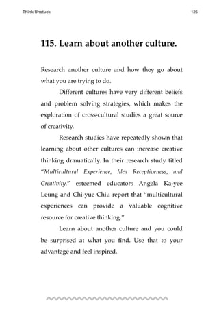 115. Learn about another culture.
Research another culture and how they go about
what you are trying to do.
! Different cultures have very different beliefs
and problem solving strategies, which makes the
exploration of cross-cultural studies a great source
of creativity.
! Research studies have repeatedly shown that
learning about other cultures can increase creative
thinking dramatically. In their research study titled
“Multicultural Experience, Idea Receptiveness, and
Creativity,” esteemed educators Angela Ka-yee
Leung and Chi-yue Chiu report that “multicultural
experiences can provide a valuable cognitive
resource for creative thinking.”
! Learn about another culture and you could
be surprised at what you ﬁnd. Use that to your
advantage and feel inspired.
Think Unstuck ! ! 125
 