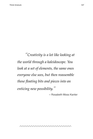 ! “Creativity is a lot like looking at
the world through a kaleidoscope. You
look at a set of elements, the same ones
everyone else sees, but then reassemble
those ﬂoating bits and pieces into an
enticing new possibility.”
– Rosabeth Moss Kanter
Think Unstuck ! ! 127
 
