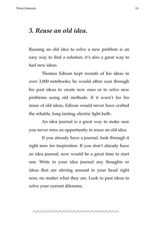 3. Reuse an old idea.
Reusing an old idea to solve a new problem is an
easy way to ﬁnd a solution, it’s also a great way to
fuel new ideas.
! Thomas Edison kept records of his ideas in
over 3,000 notebooks; he would often scan through
his past ideas to create new ones or to solve new
problems using old methods. If it wasn’t for his
reuse of old ideas, Edison would never have crafted
the reliable, long-lasting, electric light bulb.
! An idea journal is a great way to make sure
you never miss an opportunity to reuse an old idea.
! If you already have a journal, look through it
right now for inspiration. If you don’t already have
an idea journal, now would be a great time to start
one. Write in your idea journal any thoughts or
ideas that are stirring around in your head right
now, no matter what they are. Look to past ideas to
solve your current dilemma.
Think Unstuck ! ! 13
 