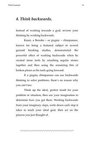 4. Think backwards.
Instead of working towards a goal, reverse your
thinking by working backwards.
! Kanzi, a Bonobo – or pygmy – chimpanzee,
known for being a featured subject in several
ground breaking studies, demonstrated the
powerful effect of working backwards when he
created stone tools by smashing regular stones
together and then using the remaining bits of
broken pieces as his tools going forward.
! If a pygmy chimpanzee can use backwards
thinking to solve problems, there’s no reason why
you can’t too.
! Think up the ideal, perfect result for your
problem or situation, then use your imagination to
determine how you got there. Working backwards
from your imaginary steps, write down each step it
takes to reach your ideal goal, then act on the
process you just thought of.
Think Unstuck ! ! 14
 