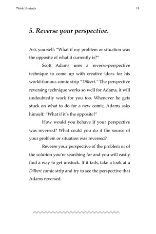 5. Reverse your perspective.
Ask yourself: “What if my problem or situation was
the opposite of what it currently is?”
! Scott Adams uses a reverse-perspective
technique to come up with creative ideas for his
world-famous comic strip “Dilbert.” The perspective
reversing technique works so well for Adams, it will
undoubtedly work for you too. Whenever he gets
stuck on what to do for a new comic, Adams asks
himself: “What if it’s the opposite?”
! How would you behave if your perspective
was reversed? What could you do if the source of
your problem or situation was reversed?
! Reverse your perspective of the problem or of
the solution you’re searching for and you will easily
ﬁnd a way to get unstuck. If it fails, take a look at a
Dilbert comic strip and try to see the perspective that
Adams reversed.
Think Unstuck ! ! 15
 