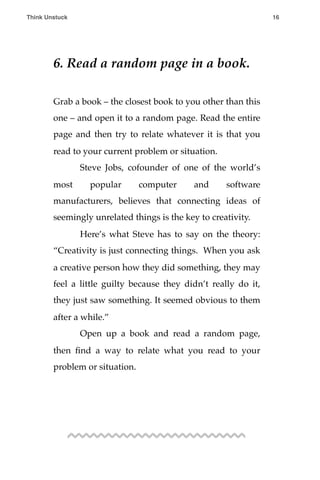 6. Read a random page in a book.
Grab a book – the closest book to you other than this
one – and open it to a random page. Read the entire
page and then try to relate whatever it is that you
read to your current problem or situation.
! Steve Jobs, cofounder of one of the world’s
most popular computer and software
manufacturers, believes that connecting ideas of
seemingly unrelated things is the key to creativity.
! Here’s what Steve has to say on the theory:
“Creativity is just connecting things. When you ask
a creative person how they did something, they may
feel a little guilty because they didn’t really do it,
they just saw something. It seemed obvious to them
after a while.”
! Open up a book and read a random page,
then ﬁnd a way to relate what you read to your
problem or situation.
Think Unstuck ! ! 16
 