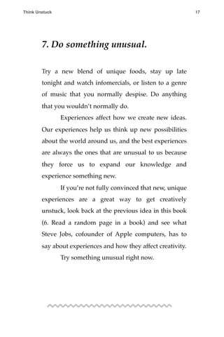 7. Do something unusual.
Try a new blend of unique foods, stay up late
tonight and watch infomercials, or listen to a genre
of music that you normally despise. Do anything
that you wouldn’t normally do.
! Experiences affect how we create new ideas.
Our experiences help us think up new possibilities
about the world around us, and the best experiences
are always the ones that are unusual to us because
they force us to expand our knowledge and
experience something new.
! If you’re not fully convinced that new, unique
experiences are a great way to get creatively
unstuck, look back at the previous idea in this book
(6. Read a random page in a book) and see what
Steve Jobs, cofounder of Apple computers, has to
say about experiences and how they affect creativity.
! Try something unusual right now.
Think Unstuck ! ! 17
 