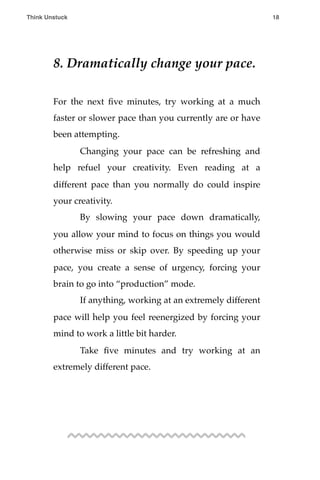 8. Dramatically change your pace.
For the next ﬁve minutes, try working at a much
faster or slower pace than you currently are or have
been attempting.
! Changing your pace can be refreshing and
help refuel your creativity. Even reading at a
different pace than you normally do could inspire
your creativity.
! By slowing your pace down dramatically,
you allow your mind to focus on things you would
otherwise miss or skip over. By speeding up your
pace, you create a sense of urgency, forcing your
brain to go into “production” mode.
! If anything, working at an extremely different
pace will help you feel reenergized by forcing your
mind to work a little bit harder.
! Take ﬁve minutes and try working at an
extremely different pace.
Think Unstuck ! ! 18
 