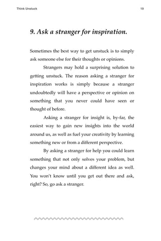 9. Ask a stranger for inspiration.
Sometimes the best way to get unstuck is to simply
ask someone else for their thoughts or opinions.
! Strangers may hold a surprising solution to
getting unstuck. The reason asking a stranger for
inspiration works is simply because a stranger
undoubtedly will have a perspective or opinion on
something that you never could have seen or
thought of before.
! Asking a stranger for insight is, by-far, the
easiest way to gain new insights into the world
around us, as well as fuel your creativity by learning
something new or from a different perspective.
! By asking a stranger for help you could learn
something that not only solves your problem, but
changes your mind about a different idea as well.
You won’t know until you get out there and ask,
right? So, go ask a stranger.
Think Unstuck ! ! 19
 