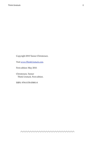 Copyright 2010 Tanner Christensen.
Visit www.ThinkUnstuck.com.
First edition: May 2010.
Christensen, Tanner
Think Unstuck. First edition.
ISBN: 978-0-578-05881-8
Think Unstuck ! ! 2
 