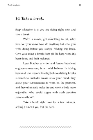 10. Take a break.
Stop whatever it is you are doing right now and
take a break.
! Watch a movie, get something to eat, relax
however you know how, do anything but what you
were doing before you started reading this book.
Give your mind a break from all the hard work it’s
been doing and let it recharge.
! Lynn Bradley, a writer and former broadcast
engineer-announcer, is an avid believer in taking
breaks. A few reasons Bradley believes taking breaks
is beneﬁcial include: breaks relax your mind, they
allow your subconscious to work on the problem,
and they ultimately make life and work a little more
enjoyable. Who could argue with such positive
points as those?
! Take a break right now for a few minutes,
setting a timer if you feel the need.
Think Unstuck ! ! 20
 
