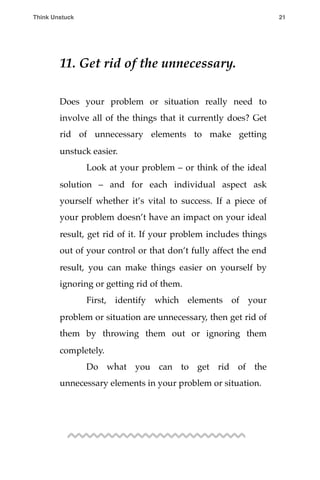 11. Get rid of the unnecessary.
Does your problem or situation really need to
involve all of the things that it currently does? Get
rid of unnecessary elements to make getting
unstuck easier.
! Look at your problem – or think of the ideal
solution – and for each individual aspect ask
yourself whether it’s vital to success. If a piece of
your problem doesn’t have an impact on your ideal
result, get rid of it. If your problem includes things
out of your control or that don’t fully affect the end
result, you can make things easier on yourself by
ignoring or getting rid of them.
! First, identify which elements of your
problem or situation are unnecessary, then get rid of
them by throwing them out or ignoring them
completely.
! Do what you can to get rid of the
unnecessary elements in your problem or situation.
Think Unstuck ! ! 21
 