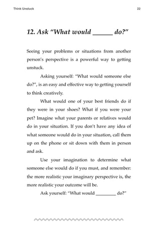 12. Ask “What would ______ do?”
Seeing your problems or situations from another
person’s perspective is a powerful way to getting
unstuck.
! Asking yourself: “What would someone else
do?”, is an easy and effective way to getting yourself
to think creatively.
! What would one of your best friends do if
they were in your shoes? What if you were your
pet? Imagine what your parents or relatives would
do in your situation. If you don’t have any idea of
what someone would do in your situation, call them
up on the phone or sit down with them in person
and ask.
! Use your imagination to determine what
someone else would do if you must, and remember:
the more realistic your imaginary perspective is, the
more realistic your outcome will be.
! Ask yourself: “What would _________ do?”
Think Unstuck ! ! 22
 