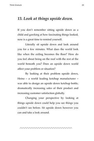 13. Look at things upside down.
If you don’t remember sitting upside down as a
child and gawking at how fascinating things looked,
now is a great time to remind yourself.
! Literally sit upside down and look around
you for a few minutes. What does the world look
like when the ceiling becomes the ﬂoor? How do
you feel about being on the roof with the rest of the
world beneath you? Does an upside down world
affect your problem or situation?
! By looking at their problem upside down,
Heinz – a world leading ketchup manufacturer –
was able to design an upside down ketchup bottle,
dramatically increasing sales of their product and
increasing customer satisfaction globally.
! Changing your perspective by looking at
things upside down could help you see things you
couldn’t see before. Sit upside down however you
can and take a look around.
Think Unstuck ! ! 23
 