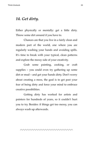 14. Get dirty.
Either physically or mentally: get a little dirty.
Throw some dirt around if you have to.
! Chances are that you live in a fairly clean and
modern part of the world, one where you are
regularly washing your hands and avoiding spills.
It’s time to break with your typical, clean patterns
and explore the messy side of your creativity.
! Grab some painting, cooking, or craft
supplies – you could even try gathering up some
dirt or mud – and get your hands dirty. Don’t worry
about creating a mess, the goal is to get past your
fear of being dirty and force your mind to embrace
creative possibilities.
! Getting dirty has worked for artists and
painters for hundreds of years, so it couldn’t hurt
you to try. Besides: if things get too messy, you can
always wash up afterwards.
Think Unstuck ! ! 24
 