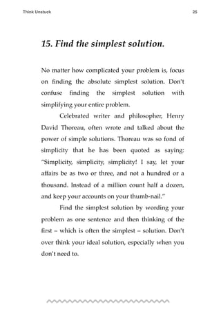 15. Find the simplest solution.
No matter how complicated your problem is, focus
on ﬁnding the absolute simplest solution. Don’t
confuse ﬁnding the simplest solution with
simplifying your entire problem.
! Celebrated writer and philosopher, Henry
David Thoreau, often wrote and talked about the
power of simple solutions. Thoreau was so fond of
simplicity that he has been quoted as saying:
“Simplicity, simplicity, simplicity! I say, let your
affairs be as two or three, and not a hundred or a
thousand. Instead of a million count half a dozen,
and keep your accounts on your thumb-nail.”
! Find the simplest solution by wording your
problem as one sentence and then thinking of the
ﬁrst – which is often the simplest – solution. Don’t
over think your ideal solution, especially when you
don’t need to.
Think Unstuck ! ! 25
 