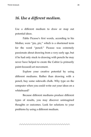 16. Use a different medium.
Use a different medium to draw or map out
potential ideas.
! Pablo Picasso’s ﬁrst words, according to his
Mother, were “piz, piz,” which is a shortened term
for the word “pencil.” Picasso was extremely
passionate about drawing from a very early age, but
if he had only stuck to drawing with pencils he may
never have helped to create the Cubist (a primarily
paint-focused) art movement.
! Explore your creative potential by using
different mediums. Rather than drawing with a
pencil, buy some sidewalk chalk. Why type on the
computer when you could write out your ideas on a
whiteboard?
! Because different mediums produce different
types of results, you may discover unimagined
thoughts or outcomes. Look for solutions to your
problems by using a different medium.
Think Unstuck ! ! 26
 