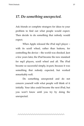 17. Do something unexpected.
Ask friends or complete strangers for ideas to your
problem to ﬁnd out what people would expect.
Then decide to do something that nobody would
expect.
! When Apple released the iPod mp3 player –
with its scroll wheel, rather than buttons, for
controlling the device – the world was shocked. Just
a few years later, the iPod became the new standard
for mp3 players, scroll wheel and all. The iPod
became so successful simply, in-part, because it was
something that nobody expected, but worked
remarkably well.
! Do something unexpected and do not
concern yourself with what people will think of it
initially. Your idea could become the next iPod, but
you won’t know until you try by doing the
unexpected.
Think Unstuck ! ! 27
 