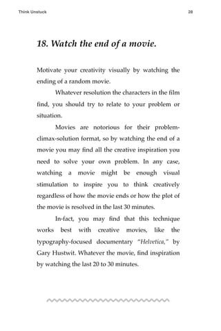 18. Watch the end of a movie.
Motivate your creativity visually by watching the
ending of a random movie.
! Whatever resolution the characters in the ﬁlm
ﬁnd, you should try to relate to your problem or
situation.
! Movies are notorious for their problem-
climax-solution format, so by watching the end of a
movie you may ﬁnd all the creative inspiration you
need to solve your own problem. In any case,
watching a movie might be enough visual
stimulation to inspire you to think creatively
regardless of how the movie ends or how the plot of
the movie is resolved in the last 30 minutes.
! In-fact, you may ﬁnd that this technique
works best with creative movies, like the
typography-focused documentary “Helvetica,” by
Gary Hustwit. Whatever the movie, ﬁnd inspiration
by watching the last 20 to 30 minutes.
Think Unstuck ! ! 28
 