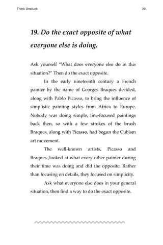19. Do the exact opposite of what
everyone else is doing.
Ask yourself “What does everyone else do in this
situation?” Then do the exact opposite.
! In the early nineteenth century a French
painter by the name of Georges Braques decided,
along with Pablo Picasso, to bring the inﬂuence of
simplistic painting styles from Africa to Europe.
Nobody was doing simple, line-focused paintings
back then, so with a few strokes of the brush
Braques, along with Picasso, had begun the Cubism
art movement.
! The well-known artists, Picasso and
Braques ,looked at what every other painter during
their time was doing and did the opposite. Rather
than focusing on details, they focused on simplicity.
! Ask what everyone else does in your general
situation, then ﬁnd a way to do the exact opposite.
Think Unstuck ! ! 29
 