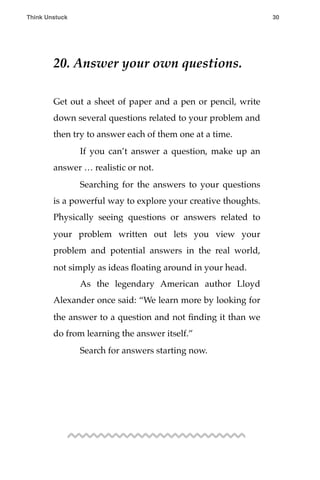 20. Answer your own questions.
Get out a sheet of paper and a pen or pencil, write
down several questions related to your problem and
then try to answer each of them one at a time.
! If you can’t answer a question, make up an
answer … realistic or not.
! Searching for the answers to your questions
is a powerful way to explore your creative thoughts.
Physically seeing questions or answers related to
your problem written out lets you view your
problem and potential answers in the real world,
not simply as ideas ﬂoating around in your head.
! As the legendary American author Lloyd
Alexander once said: “We learn more by looking for
the answer to a question and not ﬁnding it than we
do from learning the answer itself.”
! Search for answers starting now.
Think Unstuck ! ! 30
 
