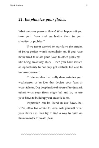 21. Emphasize your ﬂaws.
What are your personal ﬂaws? What happens if you
take your ﬂaws and emphasize them in your
situation or problem?
! If we never worked on our ﬂaws the burden
of being perfect would overwhelm us. If you have
never tried to relate your ﬂaws to other problems –
like being creatively stuck – then you have missed
an opportunity to not only get unstuck, but also to
improve yourself.
! Create an idea that really demonstrates your
weaknesses, or an idea that depicts your fears or
worst talents. Dig deep inside of yourself (or just ask
others what your ﬂaws might be) and try to use
your ﬂaws to build up your creative ideas.
! Inspiration can be found in our ﬂaws, but
we’re often too afraid to look. Ask yourself what
your ﬂaws are, then try to ﬁnd a way to build on
them in order to create ideas.
Think Unstuck ! ! 31
 