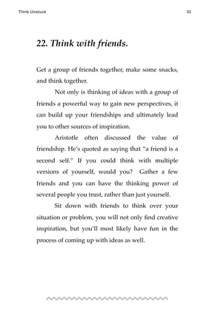 22. Think with friends.
Get a group of friends together, make some snacks,
and think together.
! Not only is thinking of ideas with a group of
friends a powerful way to gain new perspectives, it
can build up your friendships and ultimately lead
you to other sources of inspiration.
! Aristotle often discussed the value of
friendship. He’s quoted as saying that “a friend is a
second self.” If you could think with multiple
versions of yourself, would you? Gather a few
friends and you can have the thinking power of
several people you trust, rather than just yourself.
! Sit down with friends to think over your
situation or problem, you will not only ﬁnd creative
inspiration, but you’ll most likely have fun in the
process of coming up with ideas as well.
Think Unstuck ! ! 32
 