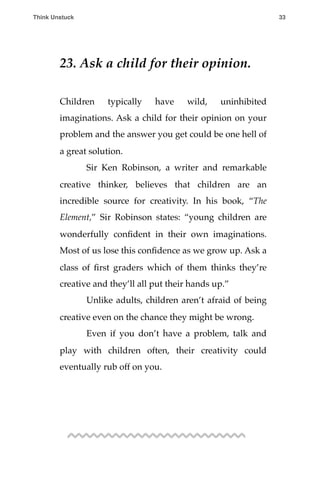 23. Ask a child for their opinion.
Children typically have wild, uninhibited
imaginations. Ask a child for their opinion on your
problem and the answer you get could be one hell of
a great solution.
! Sir Ken Robinson, a writer and remarkable
creative thinker, believes that children are an
incredible source for creativity. In his book, “The
Element,” Sir Robinson states: “young children are
wonderfully conﬁdent in their own imaginations.
Most of us lose this conﬁdence as we grow up. Ask a
class of ﬁrst graders which of them thinks they’re
creative and they’ll all put their hands up.”
! Unlike adults, children aren’t afraid of being
creative even on the chance they might be wrong.
! Even if you don’t have a problem, talk and
play with children often, their creativity could
eventually rub off on you.
Think Unstuck ! ! 33
 