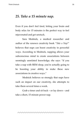 25. Take a 15 minute nap.
Even if you don’t feel tired, letting your brain and
body relax for 15 minutes is the perfect way to feel
rejuvenated and get unstuck.
! Sara Mednick, a medical researcher and
author of the renown creativity book “Take a Nap!”
believes that naps can boost creativity in powerful
ways. According to Mednick, napping allows your
subconscious mind to create associations between
seemingly unrelated knowledge; she says: “if you
take a nap with REM sleep, you’re actually going to
be boosting your ability to make these new
associations in creative ways.”
! Mednick believes so strongly that naps have
such an impact on our creativity, she attempts to
take them several times a week.
! Grab a timer and sit back – or lay down – and
take a short, 15 minute power nap.
Think Unstuck ! ! 35
 