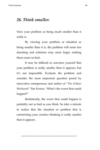 26. Think smaller.
View your problem as being much smaller than it
really is.
! By viewing your problem or situation as
being smaller than it is, the problem will seem less
daunting and solutions may seem larger, making
them easier to ﬁnd.
! It may be difﬁcult to convince yourself that
your problem is really smaller than it appears, but
it’s not impossible. Evaluate the problem and
consider the most important question posed by
innovative entrepreneur and author of “The 4-Hour
Workweek” Tim Ferriss: “What’s the worst that could
happen?”
! Realistically, the worst that could happen is
probably not as bad as you think. So take a minute
to realize that the situation or problem that is
constricting your creative thinking is really smaller
than it appears.
Think Unstuck ! ! 36
 