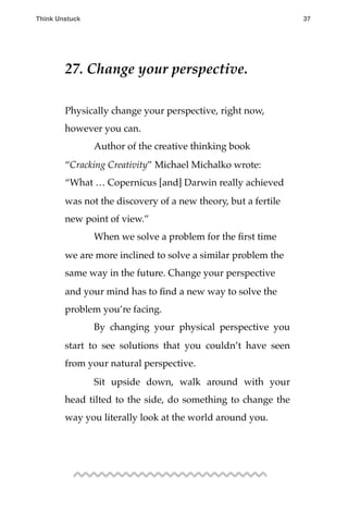27. Change your perspective.
Physically change your perspective, right now,
however you can.
! Author of the creative thinking book
“Cracking Creativity” Michael Michalko wrote:
“What … Copernicus [and] Darwin really achieved
was not the discovery of a new theory, but a fertile
new point of view.”
! When we solve a problem for the ﬁrst time
we are more inclined to solve a similar problem the
same way in the future. Change your perspective
and your mind has to ﬁnd a new way to solve the
problem you’re facing.
! By changing your physical perspective you
start to see solutions that you couldn’t have seen
from your natural perspective.
! Sit upside down, walk around with your
head tilted to the side, do something to change the
way you literally look at the world around you.
Think Unstuck ! ! 37
 