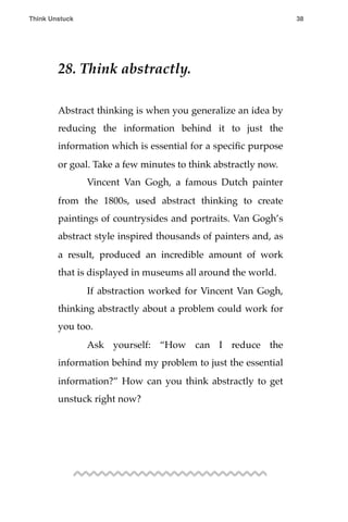 28. Think abstractly.
Abstract thinking is when you generalize an idea by
reducing the information behind it to just the
information which is essential for a speciﬁc purpose
or goal. Take a few minutes to think abstractly now.
! Vincent Van Gogh, a famous Dutch painter
from the 1800s, used abstract thinking to create
paintings of countrysides and portraits. Van Gogh’s
abstract style inspired thousands of painters and, as
a result, produced an incredible amount of work
that is displayed in museums all around the world.
! If abstraction worked for Vincent Van Gogh,
thinking abstractly about a problem could work for
you too.
! Ask yourself: “How can I reduce the
information behind my problem to just the essential
information?” How can you think abstractly to get
unstuck right now?
Think Unstuck ! ! 38
 