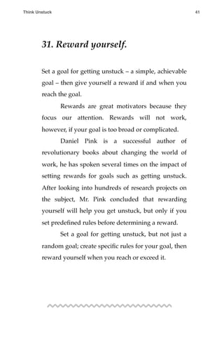 31. Reward yourself.
Set a goal for getting unstuck – a simple, achievable
goal – then give yourself a reward if and when you
reach the goal.
! Rewards are great motivators because they
focus our attention. Rewards will not work,
however, if your goal is too broad or complicated.
! Daniel Pink is a successful author of
revolutionary books about changing the world of
work, he has spoken several times on the impact of
setting rewards for goals such as getting unstuck.
After looking into hundreds of research projects on
the subject, Mr. Pink concluded that rewarding
yourself will help you get unstuck, but only if you
set predeﬁned rules before determining a reward.
! Set a goal for getting unstuck, but not just a
random goal; create speciﬁc rules for your goal, then
reward yourself when you reach or exceed it.
Think Unstuck ! ! 41
 